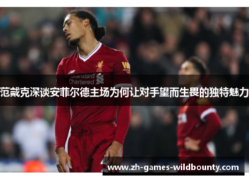 范戴克深谈安菲尔德主场为何让对手望而生畏的独特魅力