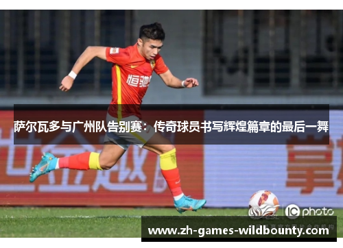 萨尔瓦多与广州队告别赛：传奇球员书写辉煌篇章的最后一舞