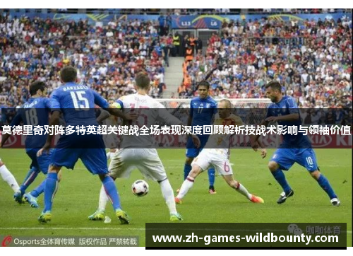 莫德里奇对阵多特英超关键战全场表现深度回顾解析技战术影响与领袖价值