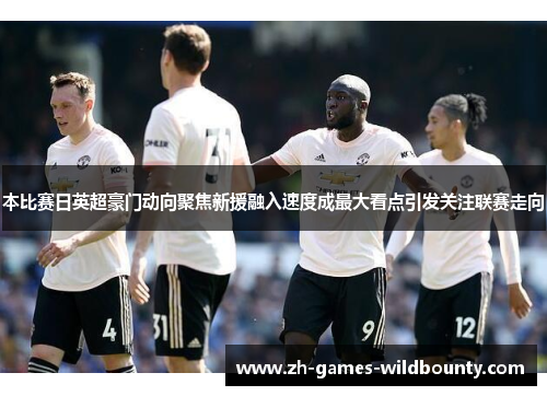 本比赛日英超豪门动向聚焦新援融入速度成最大看点引发关注联赛走向