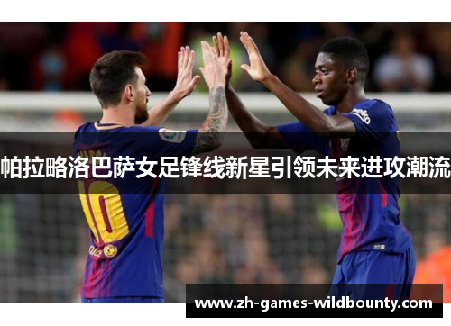 帕拉略洛巴萨女足锋线新星引领未来进攻潮流