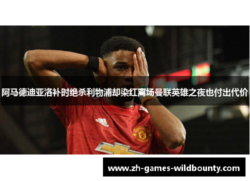阿马德迪亚洛补时绝杀利物浦却染红离场曼联英雄之夜也付出代价