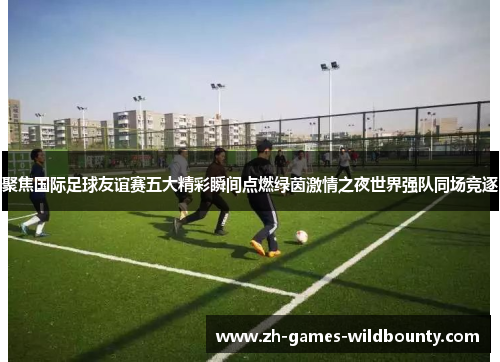 聚焦国际足球友谊赛五大精彩瞬间点燃绿茵激情之夜世界强队同场竞逐