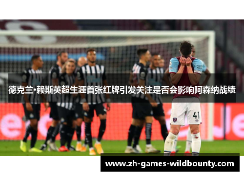 德克兰·赖斯英超生涯首张红牌引发关注是否会影响阿森纳战绩